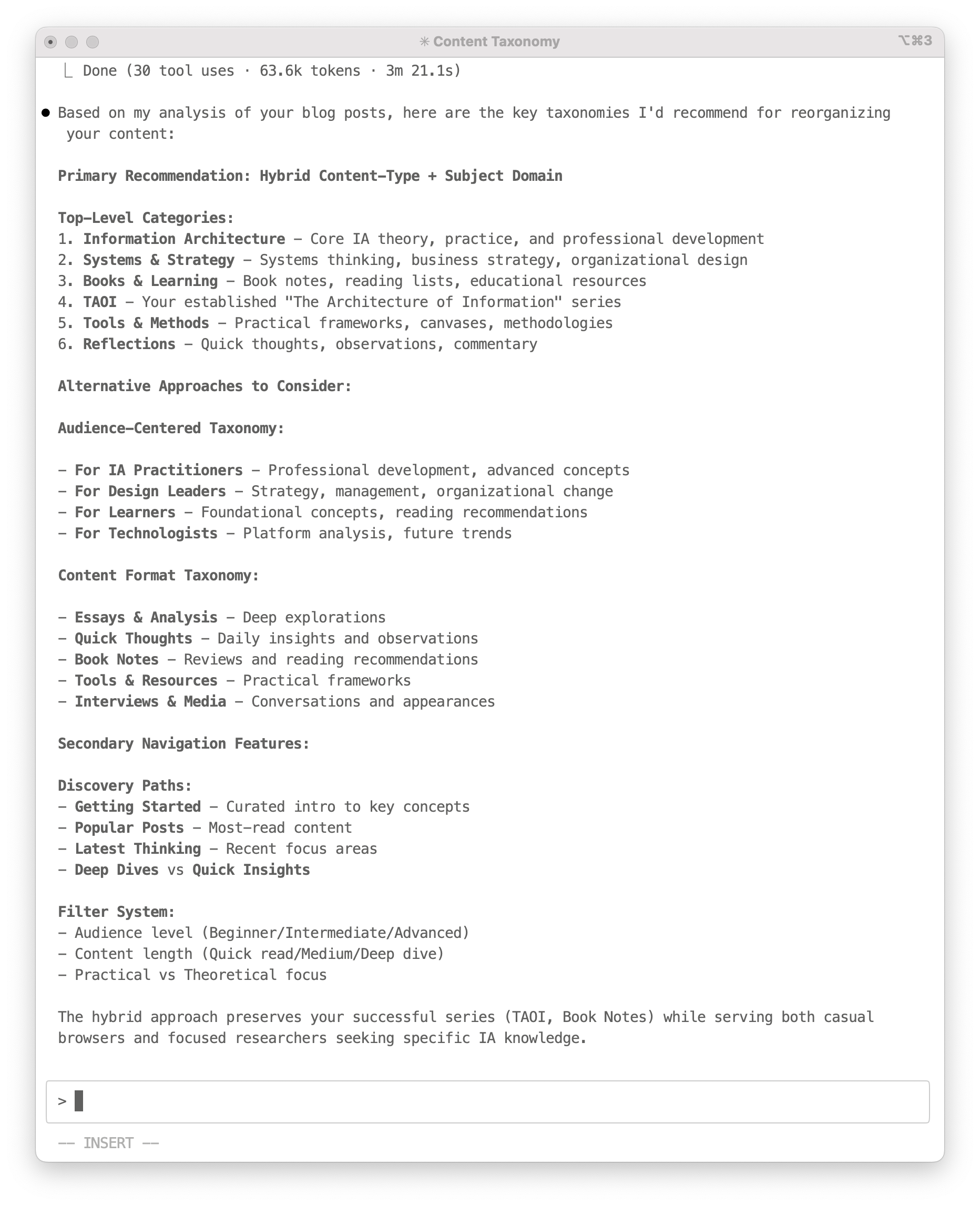 A screenshot of an interaction with Claude Code that reads: Content Taxonomy  ✓ Done (30 tool uses · 63.6k tokens · 3m 21.1s) 	•	✅ Based on my analysis of your blog posts, here are the key taxonomies I’d recommend for reorganizing your content:  Primary Recommendation: Hybrid Content–Type + Subject Domain  Top-Level Categories: 	1.	Information Architecture – Core IA theory, practice, and professional development 	2.	Systems & Strategy – Systems thinking, business strategy, organizational design 	3.	Books & Learning – Book notes, reading lists, educational resources 	4.	TAOI – Your established “The Architecture of Information” series 	5.	Tools & Methods – Practical frameworks, canvases, methodologies 	6.	Reflections – Quick thoughts, observations, commentary  Alternative Approaches to Consider:  Audience–Centered Taxonomy:  – For IA Practitioners – Professional development, advanced concepts – For Design Leaders – Strategy, management, organizational change – For Learners – Foundational concepts, reading recommendations – For Technologists – Platform analysis, future trends  Content Format Taxonomy:  – Essays & Analysis – Deep explorations – Quick Thoughts – Daily insights and observations – Book Notes – Reviews and reading recommendations – Tools & Resources – Practical frameworks – Interviews & Media – Conversations and appearances  Secondary Navigation Features:  Discovery Paths: – Getting Started – Curated intro to key concepts – Popular Posts – Most-read content – Latest Thinking – Recent focus areas – Deep Dives vs Quick Insights  Filter System: – Audience level (Beginner/Intermediate/Advanced) – Content length (Quick read/Medium/Deep dive) – Practical vs Theoretical focus  The hybrid approach preserves your successful series (TAOI, Book Notes) while serving both casual browsers and focused researchers seeking specific IA knowledge.  INSERT 